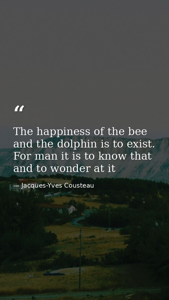 The happiness of the bee and the dolphin is to exist. For man it is to know that and to wonder at it — Jacques-Yves Cousteau