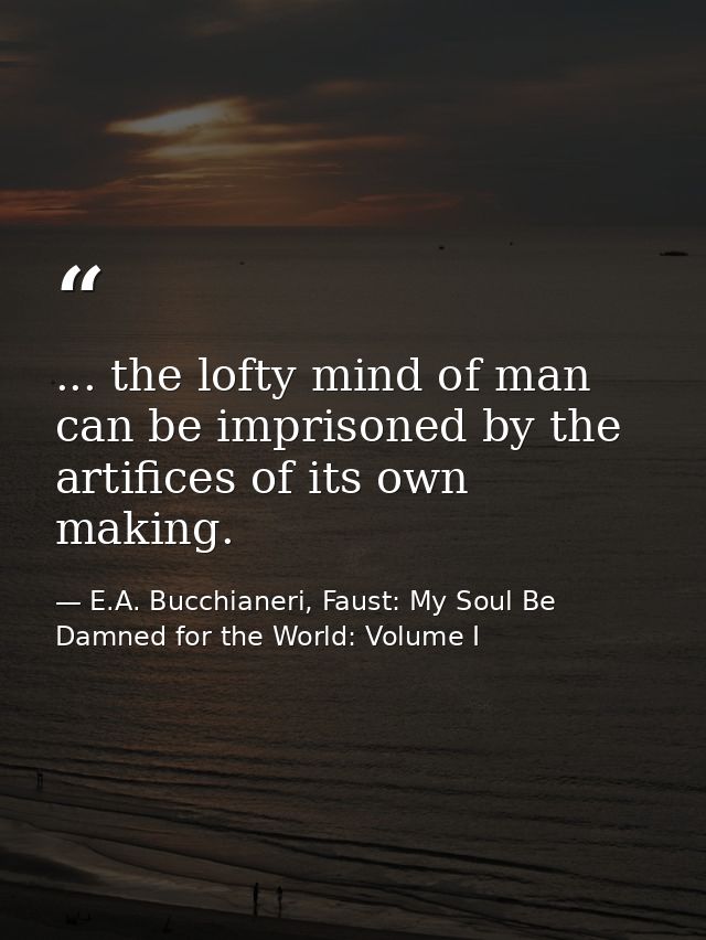 ... the lofty mind of man can be imprisoned by the artifices of its own making. — E.A. Bucchianeri, Faust: My Soul Be Damned for the World: Volume I