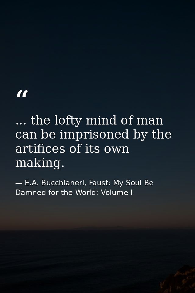 ... the lofty mind of man can be imprisoned by the artifices of its own making. — E.A. Bucchianeri, Faust: My Soul Be Damned for the World: Volume I