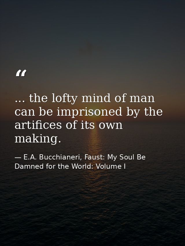 ... the lofty mind of man can be imprisoned by the artifices of its own making. — E.A. Bucchianeri, Faust: My Soul Be Damned for the World: Volume I
