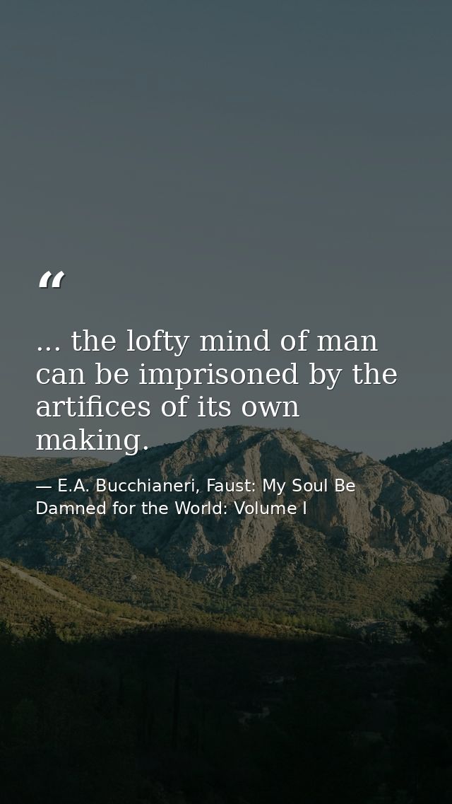 ... the lofty mind of man can be imprisoned by the artifices of its own making. — E.A. Bucchianeri, Faust: My Soul Be Damned for the World: Volume I