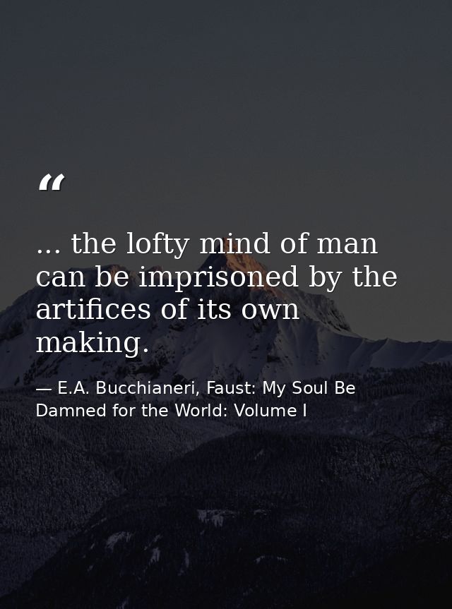 ... the lofty mind of man can be imprisoned by the artifices of its own making. — E.A. Bucchianeri, Faust: My Soul Be Damned for the World: Volume I