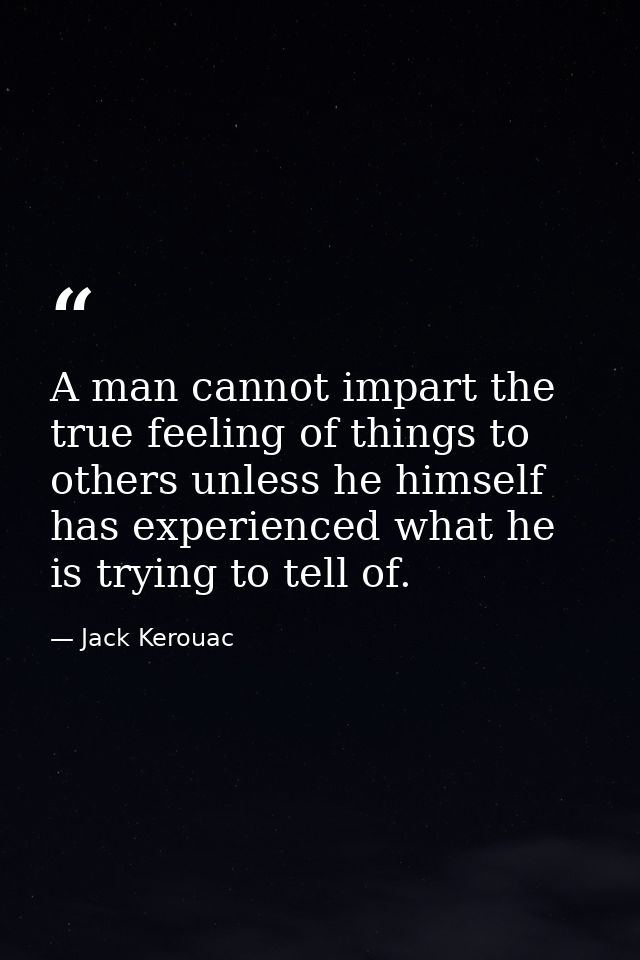 A man cannot impart the true feeling of things to others unless he himself has experienced what he is trying to tell of. — Jack Kerouac