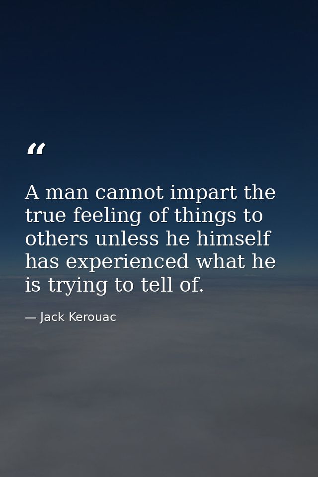 A man cannot impart the true feeling of things to others unless he himself has experienced what he is trying to tell of. — Jack Kerouac