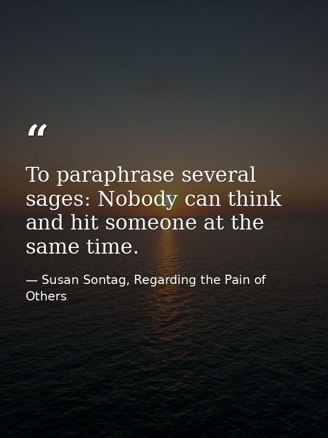 To paraphrase several sages: Nobody can think and hit someone at the same time. — Susan Sontag, Regarding the Pain of Others