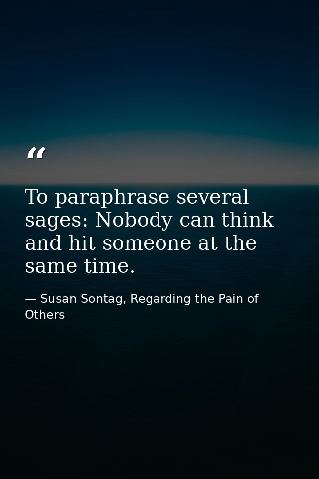 To paraphrase several sages: Nobody can think and hit someone at the same time. — Susan Sontag, Regarding the Pain of Others