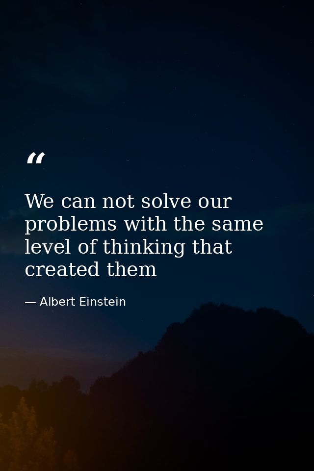 We can not solve our problems with the same level of thinking that created them — Albert Einstein