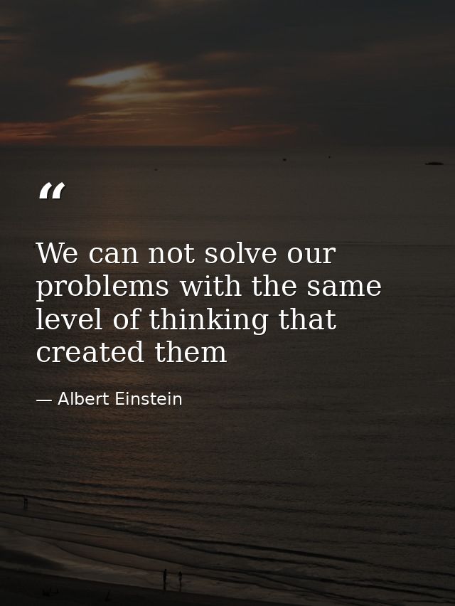 We can not solve our problems with the same level of thinking that created them — Albert Einstein