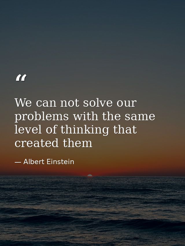 We can not solve our problems with the same level of thinking that created them — Albert Einstein