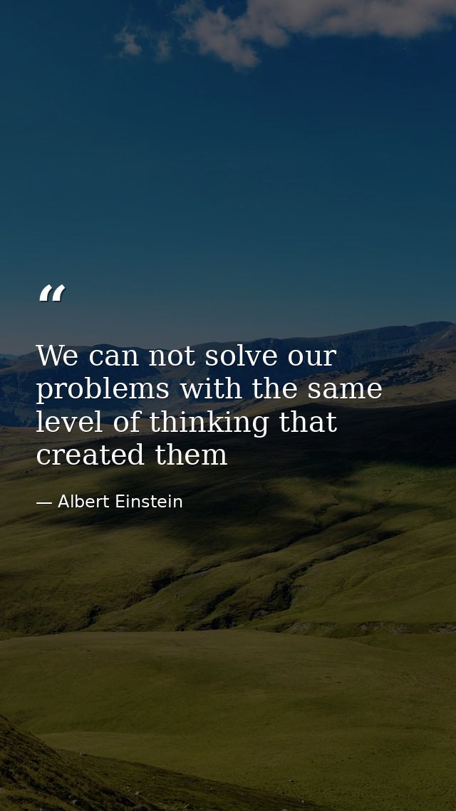 We can not solve our problems with the same level of thinking that created them — Albert Einstein