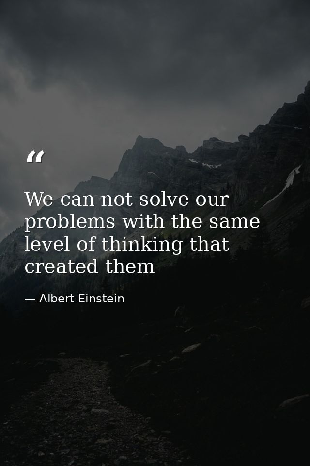 We can not solve our problems with the same level of thinking that created them — Albert Einstein