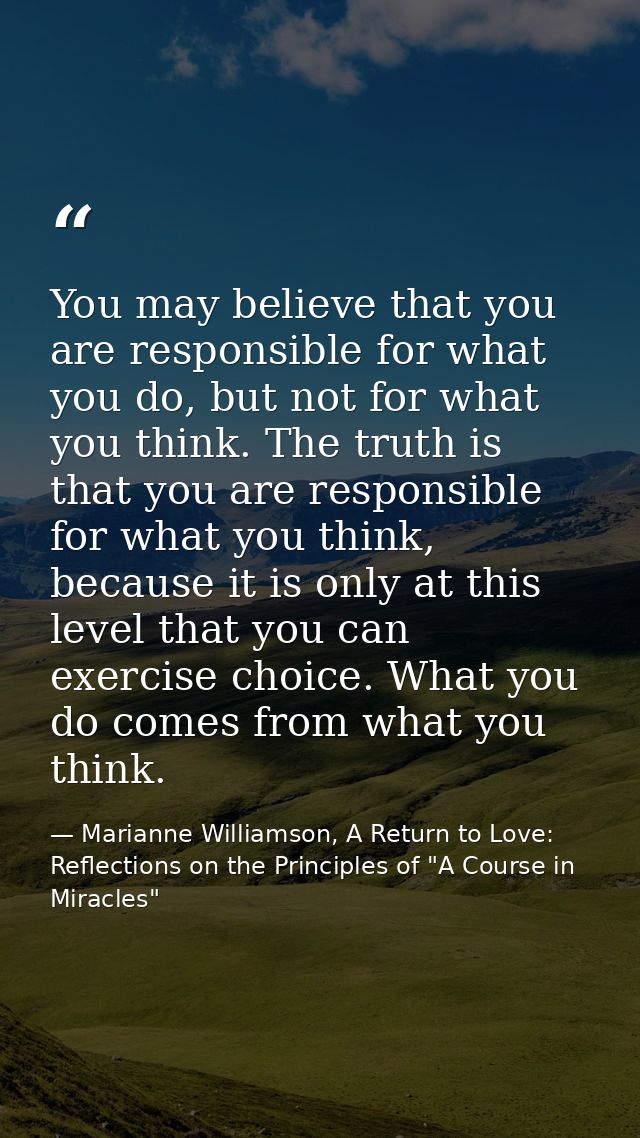 You may believe that you are responsible for what you do, but not for what you think. The truth is that you are responsi — Marianne Williamson, A Return to Love: Reflections on the Principles of "A Course in Miracles"