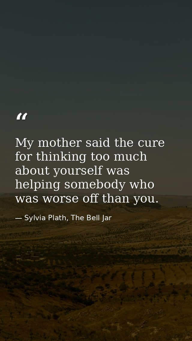 My mother said the cure for thinking too much about yourself was helping somebody who was worse off than you. — Sylvia Plath, The Bell Jar