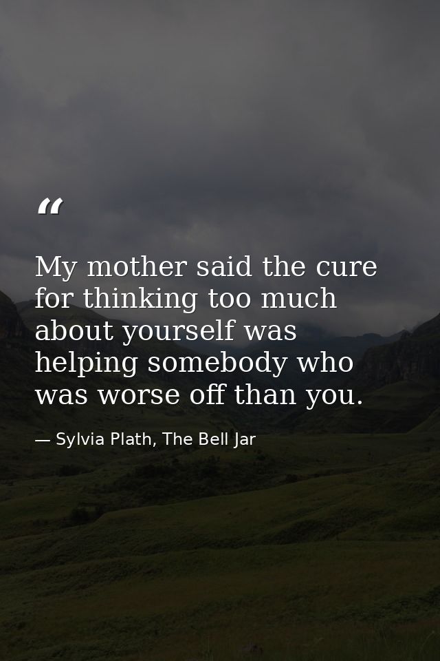My mother said the cure for thinking too much about yourself was helping somebody who was worse off than you. — Sylvia Plath, The Bell Jar