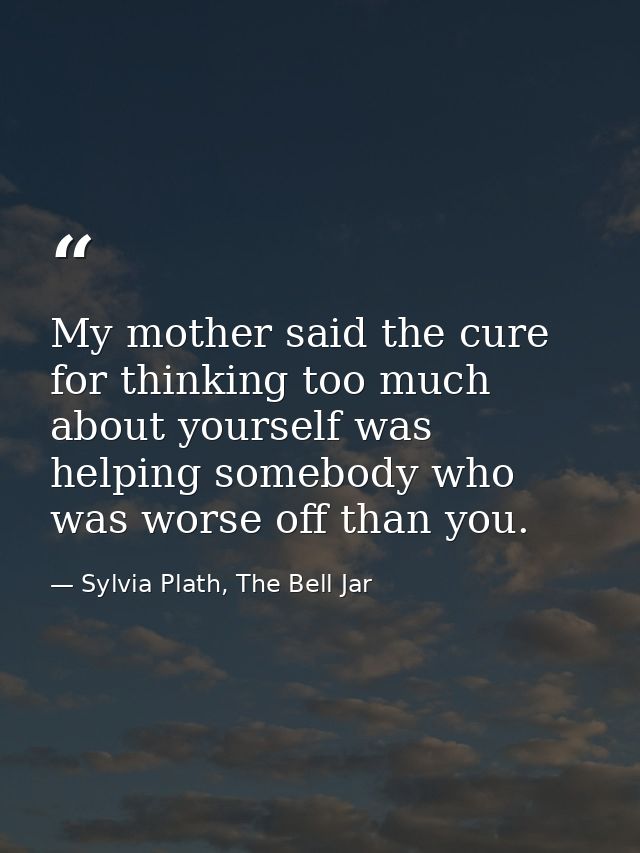 My mother said the cure for thinking too much about yourself was helping somebody who was worse off than you. — Sylvia Plath, The Bell Jar