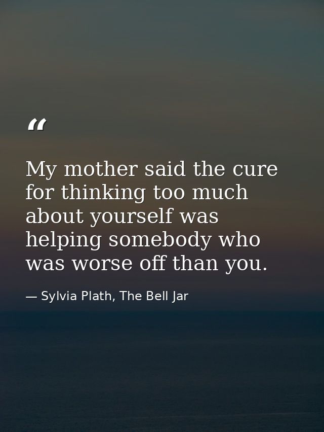 My mother said the cure for thinking too much about yourself was helping somebody who was worse off than you. — Sylvia Plath, The Bell Jar