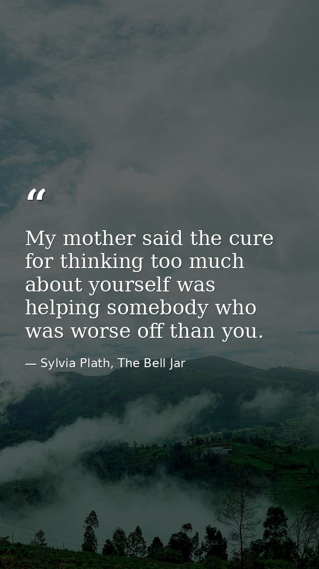 My mother said the cure for thinking too much about yourself was helping somebody who was worse off than you. — Sylvia Plath, The Bell Jar