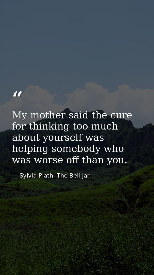 My mother said the cure for thinking too much about yourself was helping somebody who was worse off than you. — Sylvia Plath, The Bell Jar