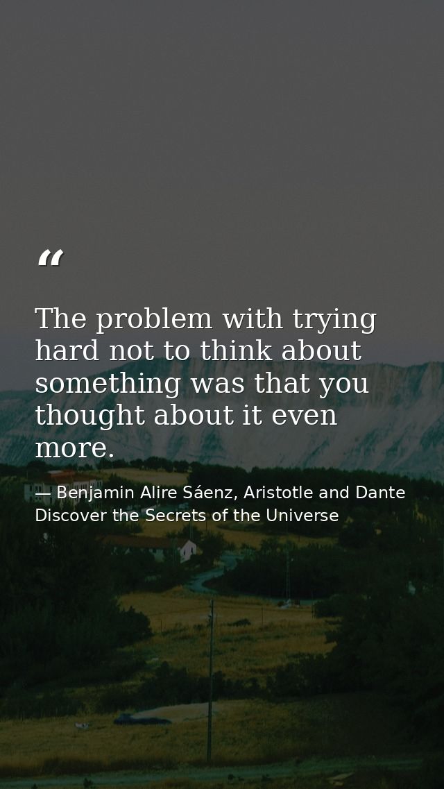 The problem with trying hard not to think about something was that you thought about it even more. — Benjamin Alire Sáenz, Aristotle and Dante Discover the Secrets of the Universe