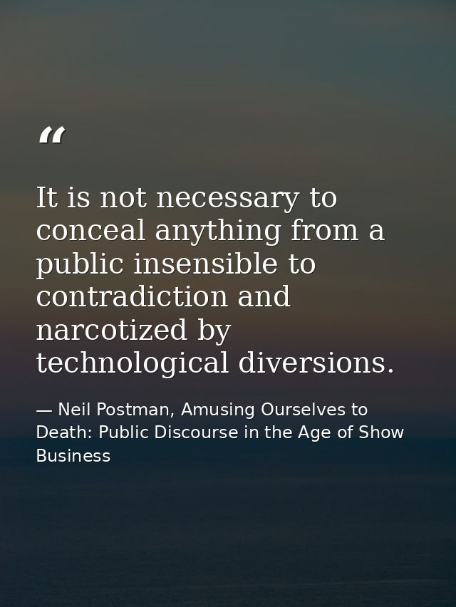 It is not necessary to conceal anything from a public insensible to contradiction and narcotized by technological divers — Neil Postman, Amusing Ourselves to Death: Public Discourse in the Age of Show Business