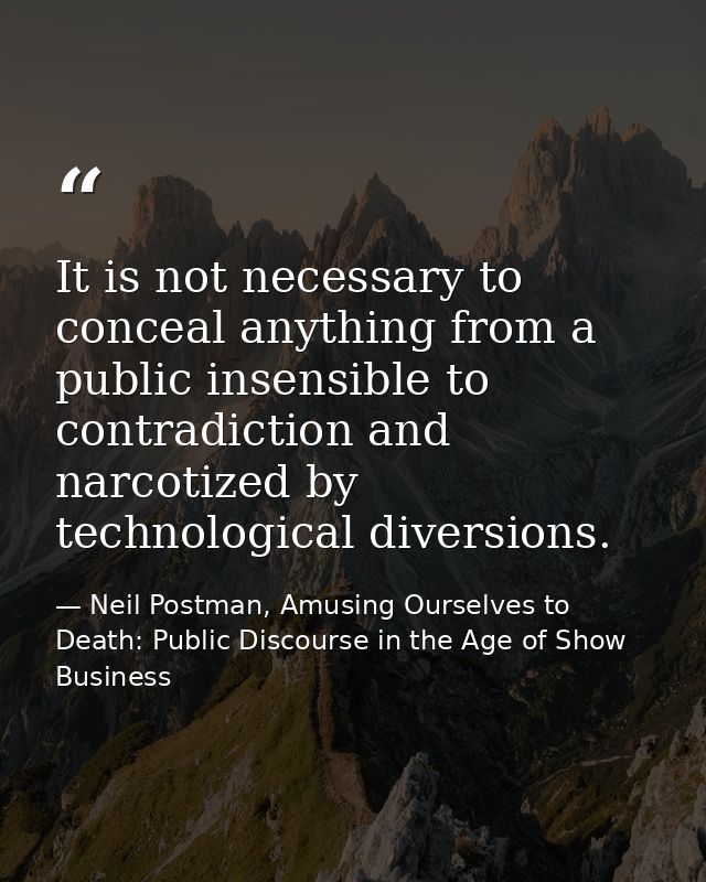 It is not necessary to conceal anything from a public insensible to contradiction and narcotized by technological divers — Neil Postman, Amusing Ourselves to Death: Public Discourse in the Age of Show Business