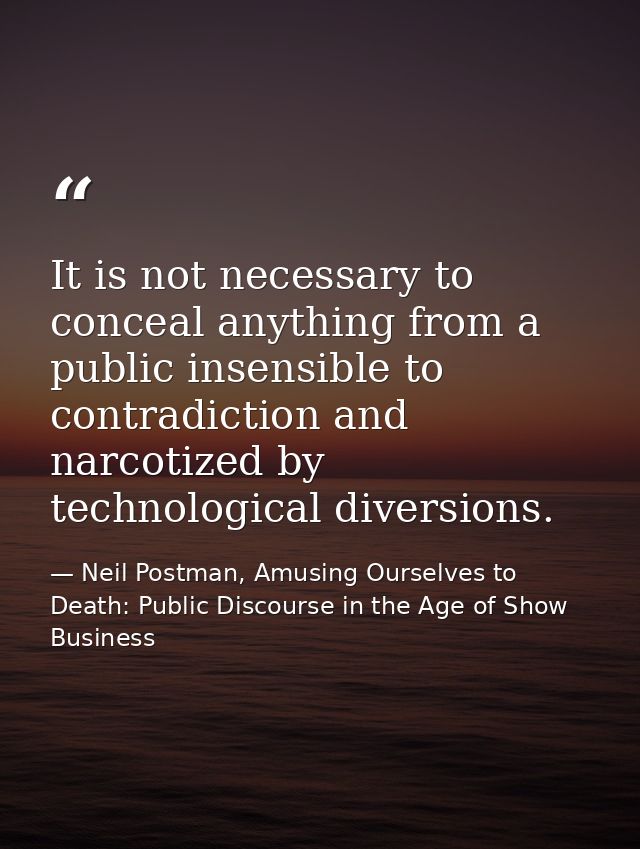 It is not necessary to conceal anything from a public insensible to contradiction and narcotized by technological divers — Neil Postman, Amusing Ourselves to Death: Public Discourse in the Age of Show Business