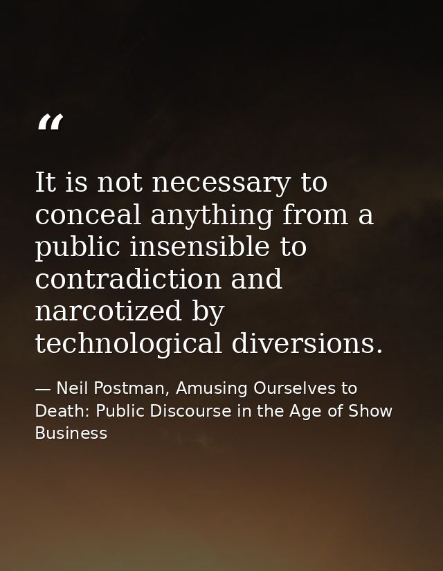 It is not necessary to conceal anything from a public insensible to contradiction and narcotized by technological divers — Neil Postman, Amusing Ourselves to Death: Public Discourse in the Age of Show Business