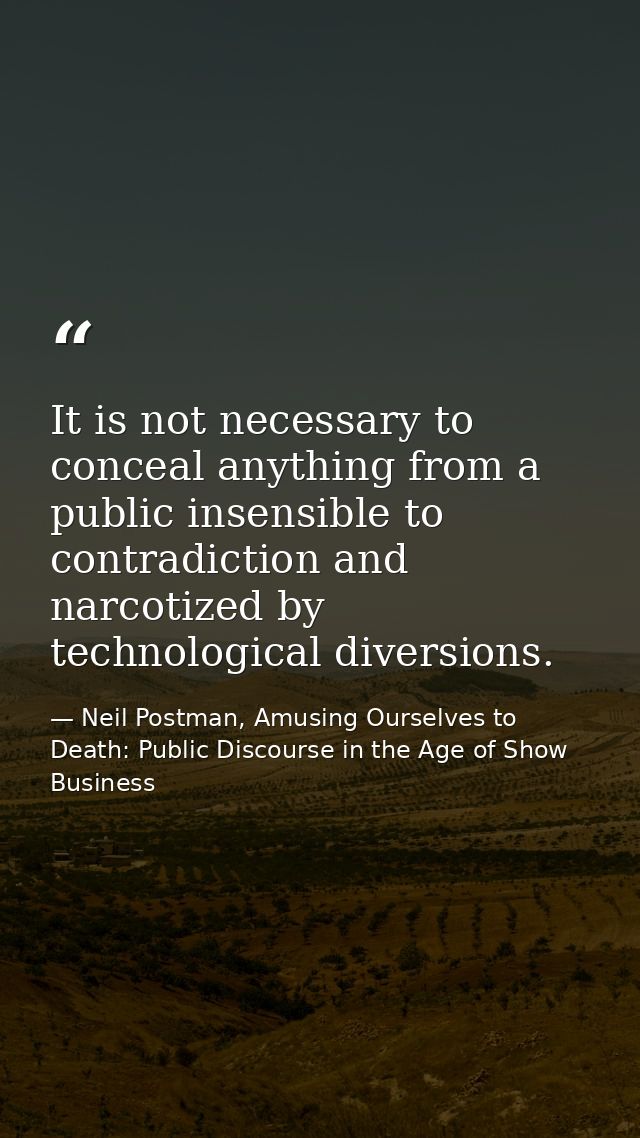 It is not necessary to conceal anything from a public insensible to contradiction and narcotized by technological divers — Neil Postman, Amusing Ourselves to Death: Public Discourse in the Age of Show Business