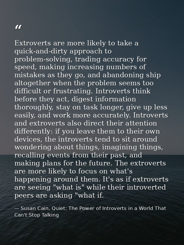 Extroverts are more likely to take a quick-and-dirty approach to problem-solving, trading accuracy for speed, making inc — Susan Cain, Quiet: The Power of Introverts in a World That Can't Stop Talking