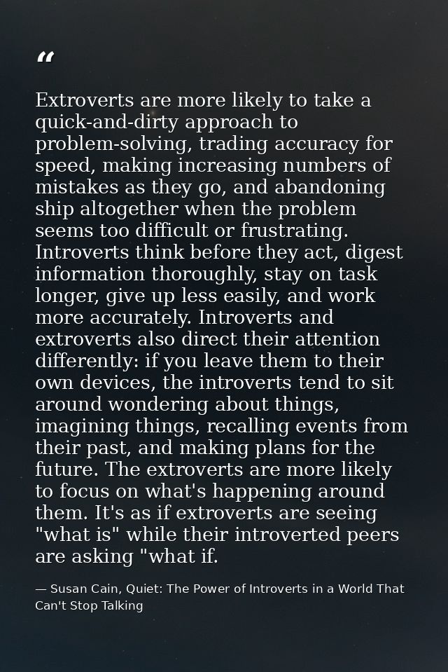 Extroverts are more likely to take a quick-and-dirty approach to problem-solving, trading accuracy for speed, making inc — Susan Cain, Quiet: The Power of Introverts in a World That Can't Stop Talking