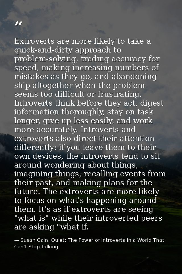 Extroverts are more likely to take a quick-and-dirty approach to problem-solving, trading accuracy for speed, making inc — Susan Cain, Quiet: The Power of Introverts in a World That Can't Stop Talking