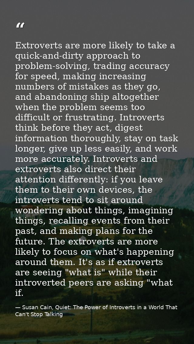 Extroverts are more likely to take a quick-and-dirty approach to problem-solving, trading accuracy for speed, making inc — Susan Cain, Quiet: The Power of Introverts in a World That Can't Stop Talking
