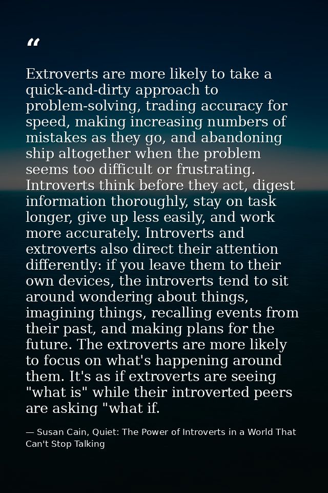Extroverts are more likely to take a quick-and-dirty approach to problem-solving, trading accuracy for speed, making inc — Susan Cain, Quiet: The Power of Introverts in a World That Can't Stop Talking