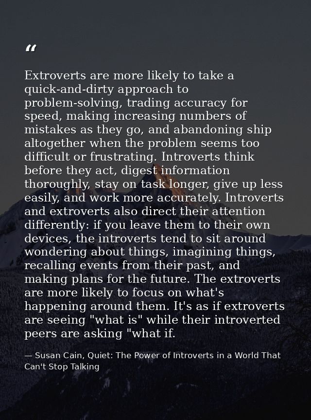 Extroverts are more likely to take a quick-and-dirty approach to problem-solving, trading accuracy for speed, making inc — Susan Cain, Quiet: The Power of Introverts in a World That Can't Stop Talking