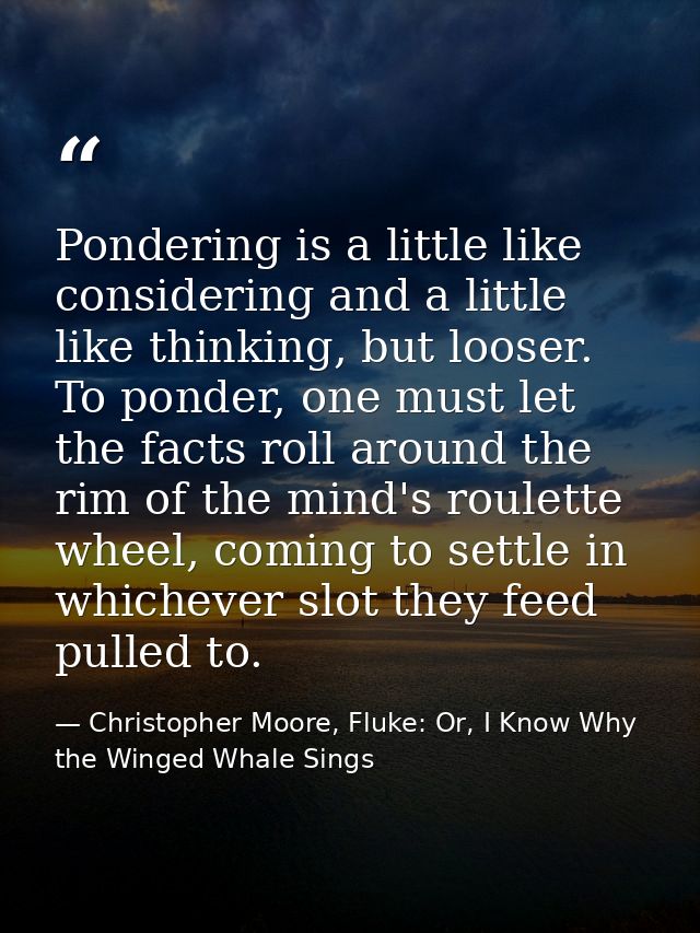 Pondering is a little like considering and a little like thinking, but looser. To ponder, one must let the facts roll ar — Christopher Moore, Fluke: Or, I Know Why the Winged Whale Sings