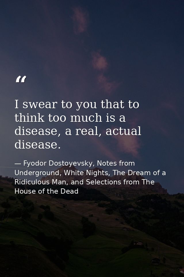 I swear to you that to think too much is a disease, a real, actual disease. — Fyodor Dostoyevsky, Notes from Underground, White Nights, The Dream of a Ridiculous Man, and Selections from The House of the Dead