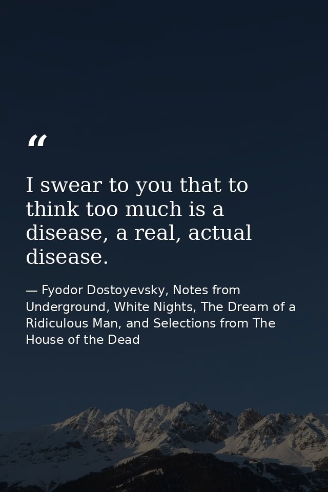 I swear to you that to think too much is a disease, a real, actual disease. — Fyodor Dostoyevsky, Notes from Underground, White Nights, The Dream of a Ridiculous Man, and Selections from The House of the Dead