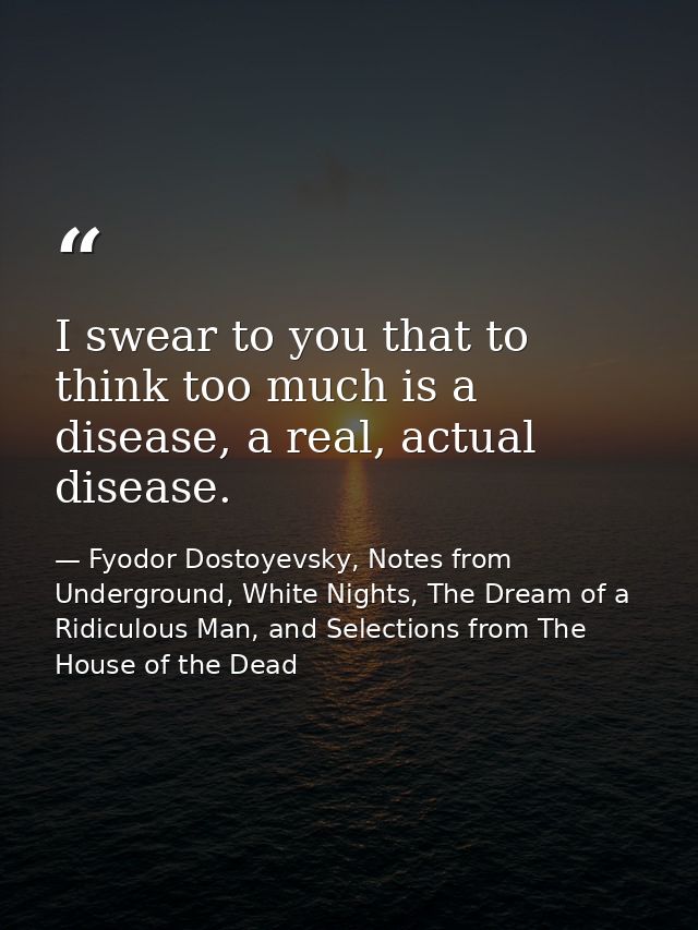 I swear to you that to think too much is a disease, a real, actual disease. — Fyodor Dostoyevsky, Notes from Underground, White Nights, The Dream of a Ridiculous Man, and Selections from The House of the Dead