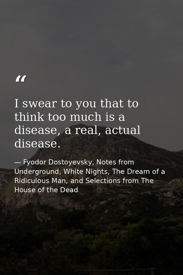 I swear to you that to think too much is a disease, a real, actual disease. — Fyodor Dostoyevsky, Notes from Underground, White Nights, The Dream of a Ridiculous Man, and Selections from The House of the Dead