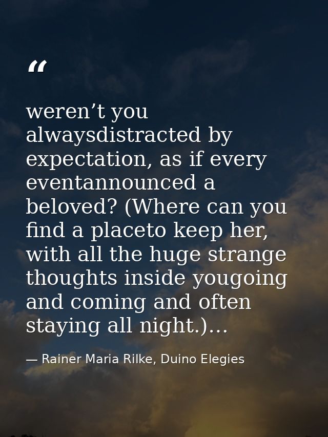 weren’t you alwaysdistracted by expectation, as if every eventannounced a beloved? (Where can you find a placeto keep he — Rainer Maria Rilke, Duino Elegies