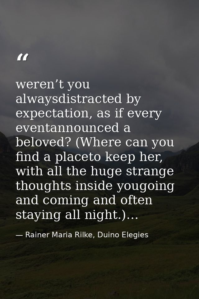 weren’t you alwaysdistracted by expectation, as if every eventannounced a beloved? (Where can you find a placeto keep he — Rainer Maria Rilke, Duino Elegies