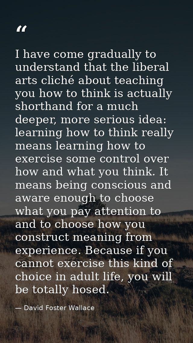 I have come gradually to understand that the liberal arts cliché about teaching you how to think is actually shorthand f — David Foster Wallace