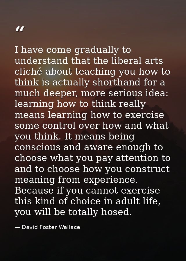 I have come gradually to understand that the liberal arts cliché about teaching you how to think is actually shorthand f — David Foster Wallace