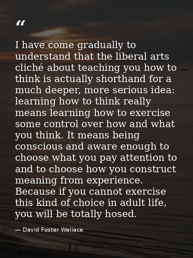 I have come gradually to understand that the liberal arts cliché about teaching you how to think is actually shorthand f — David Foster Wallace