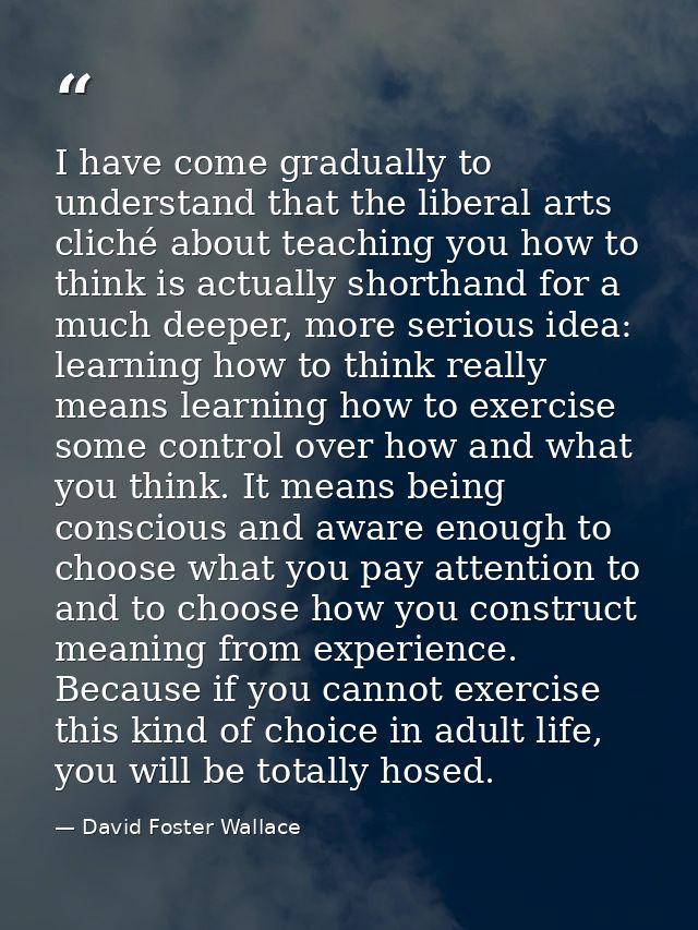 I have come gradually to understand that the liberal arts cliché about teaching you how to think is actually shorthand f — David Foster Wallace