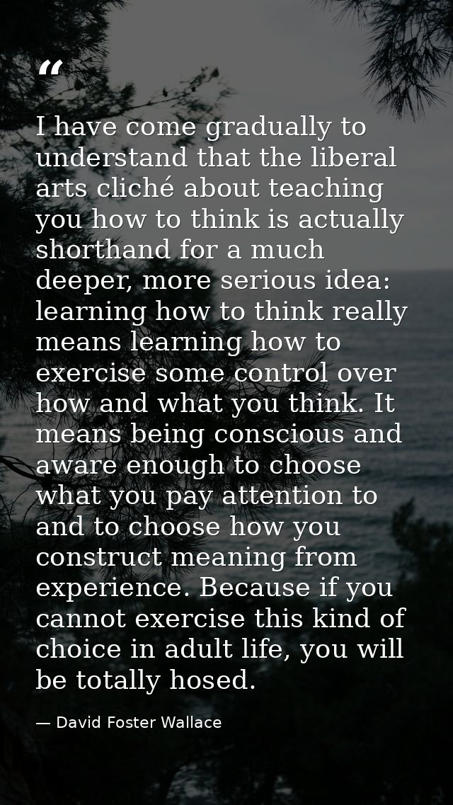 I have come gradually to understand that the liberal arts cliché about teaching you how to think is actually shorthand f — David Foster Wallace