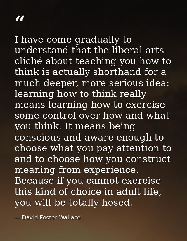 I have come gradually to understand that the liberal arts cliché about teaching you how to think is actually shorthand f — David Foster Wallace