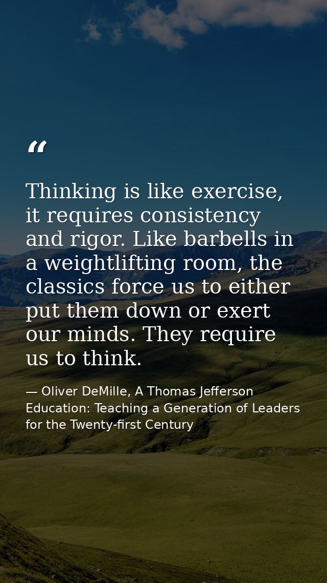 Thinking is like exercise, it requires consistency and rigor. Like barbells in a weightlifting room, the classics force  — Oliver DeMille, A Thomas Jefferson Education: Teaching a Generation of Leaders for the Twenty-first Century