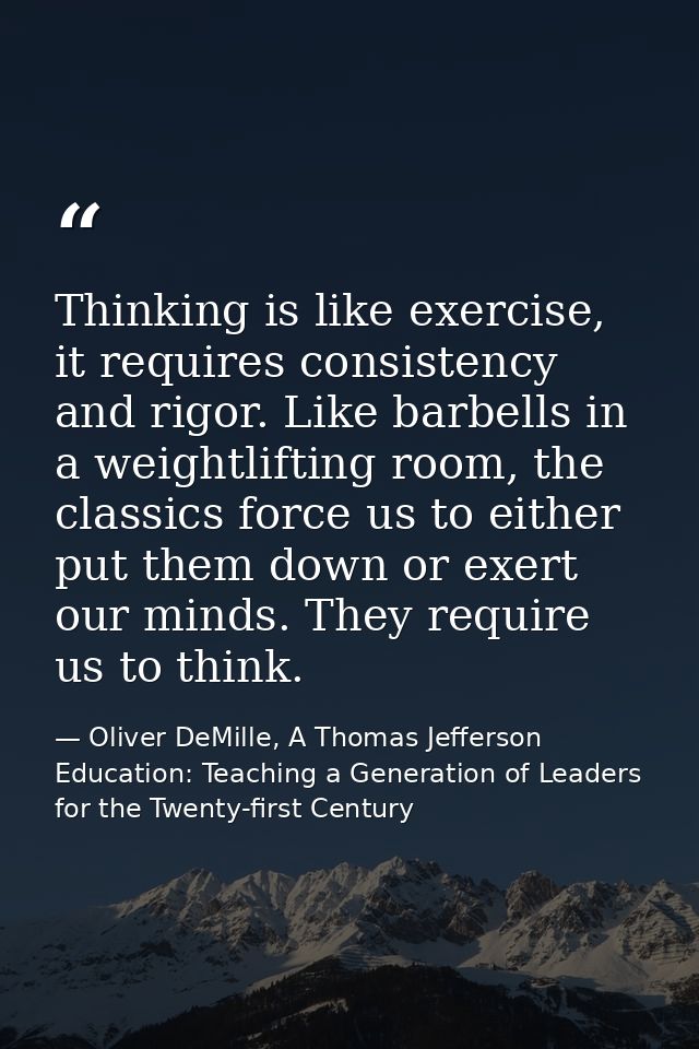 Thinking is like exercise, it requires consistency and rigor. Like barbells in a weightlifting room, the classics force  — Oliver DeMille, A Thomas Jefferson Education: Teaching a Generation of Leaders for the Twenty-first Century