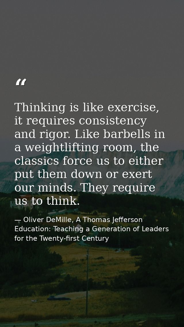 Thinking is like exercise, it requires consistency and rigor. Like barbells in a weightlifting room, the classics force  — Oliver DeMille, A Thomas Jefferson Education: Teaching a Generation of Leaders for the Twenty-first Century